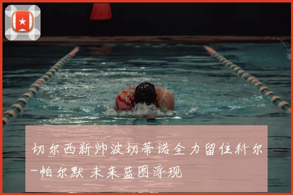切尔西新帅波切蒂诺全力留住科尔-帕尔默 未来蓝图浮现