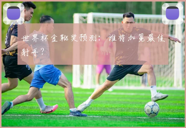 世界杯金靴奖预测：谁将加冕最佳射手？