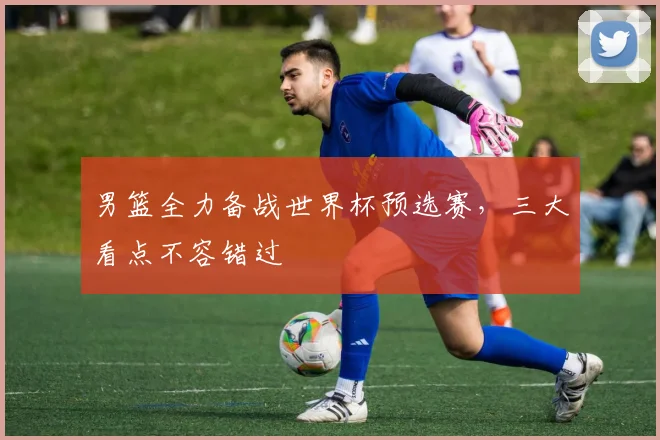 男篮全力备战世界杯预选赛,三大看点不容错过