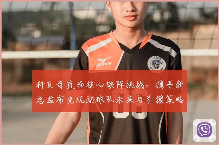 科瓦奇直面核心缺阵挑战，携手新总监布克规划球队未来与引援策略