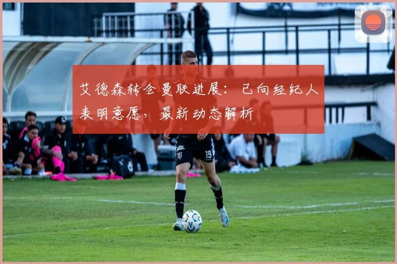 艾德森转会曼联进展:已向经纪人表明意愿,最新动态解析